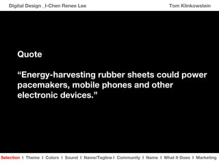 Digital Design _I-Chen Renee Lee Tom Klinkowstein Selection   I   Theme  I   Colors   I  Sound  I   Name/Tagline  I   Community   I   Name  I   What It Does   I   Marketing Quote “ Energy-harvesting rubber sheets could power  pacemakers, mobile phones and other electronic devices.” 