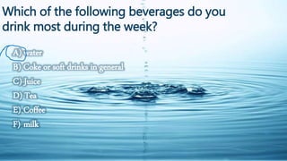 Which of the following beverages do you 
drink most during the week? 
A) water 
B) Coke or soft drinks in general 
C) Juice 
D) Tea 
E) Coffee 
F) milk 
 