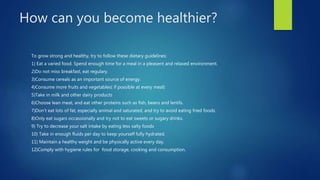 How can you become healthier? 
To grow strong and healthy, try to follow these dietary guidelines: 
1) Eat a varied food. Spend enough time for a meal in a pleasent and relaxed environment. 
2)Do not miss breakfast, eat regulary. 
3)Consume cereals as an important source of energy. 
4)Consume more fruits and vegetables( if possible at every meal) 
5)Take in milk and other dairy products 
6)Choose lean meat, and eat other proteins such as fish, beans and lentils. 
7)Don‘t eat lots of fat, especially animal and saturated, and try to avoid eating fried foods. 
8)Only eat sugars occassionally and try not to eat sweets or sugary drinks. 
9) Try to decrease your salt intake by eating less salty foods 
10) Take in enough fluids per day to keep yourself fully hydrated. 
11) Maintain a healthy weight and be physically active every day. 
12)Comply with hygiene rules for food storage, cooking and consumption. 
