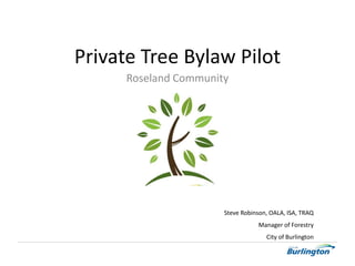 Roseland Community
Steve Robinson, OALA, ISA, TRAQ
Manager of Forestry
City of Burlington
Private Tree Bylaw Pilot
 
