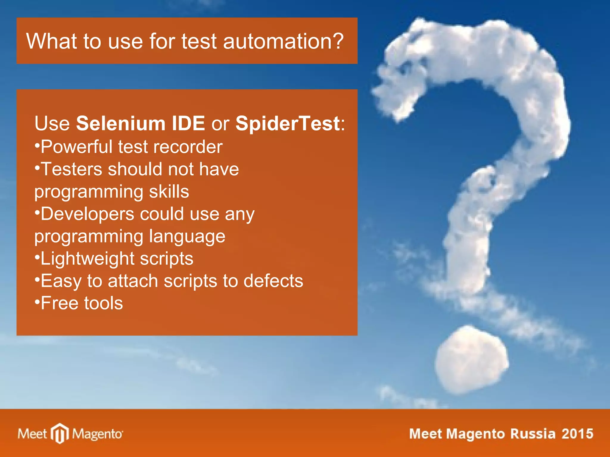 What to use for test automation?
Use Selenium IDE or SpiderTest:
•Powerful test recorder
•Testers should not have
programming skills
•Developers could use any
programming language
•Lightweight scripts
•Easy to attach scripts to defects
•Free tools
 