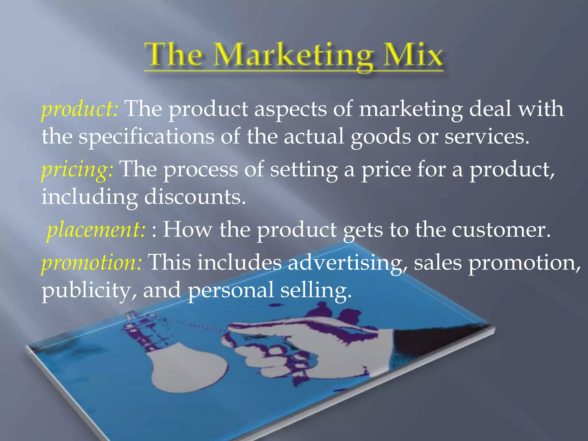 product: The product aspects of marketing deal with
the specifications of the actual goods or services.
pricing: The process of setting a price for a product,
including discounts.
 placement: : How the product gets to the customer.
promotion: This includes advertising, sales promotion,
publicity, and personal selling.
 
