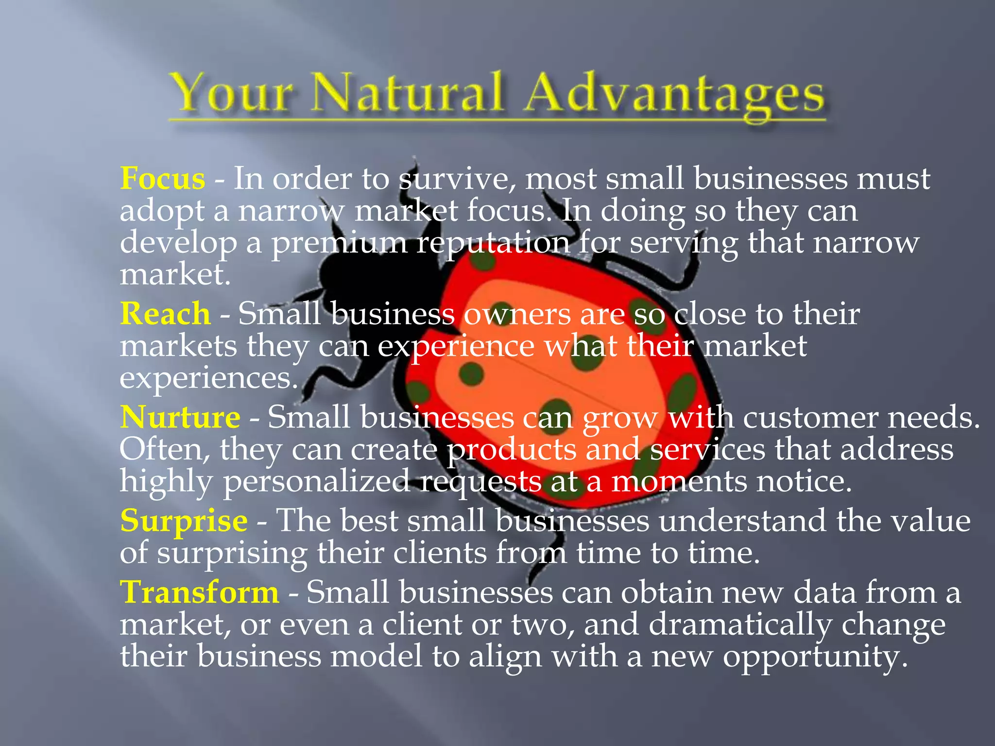 Focus - In order to survive, most small businesses must
adopt a narrow market focus. In doing so they can
develop a premium reputation for serving that narrow
market.
Reach - Small business owners are so close to their
markets they can experience what their market
experiences.
Nurture - Small businesses can grow with customer needs.
Often, they can create products and services that address
highly personalized requests at a moments notice.
Surprise - The best small businesses understand the value
of surprising their clients from time to time.
Transform - Small businesses can obtain new data from a
market, or even a client or two, and dramatically change
their business model to align with a new opportunity.
 