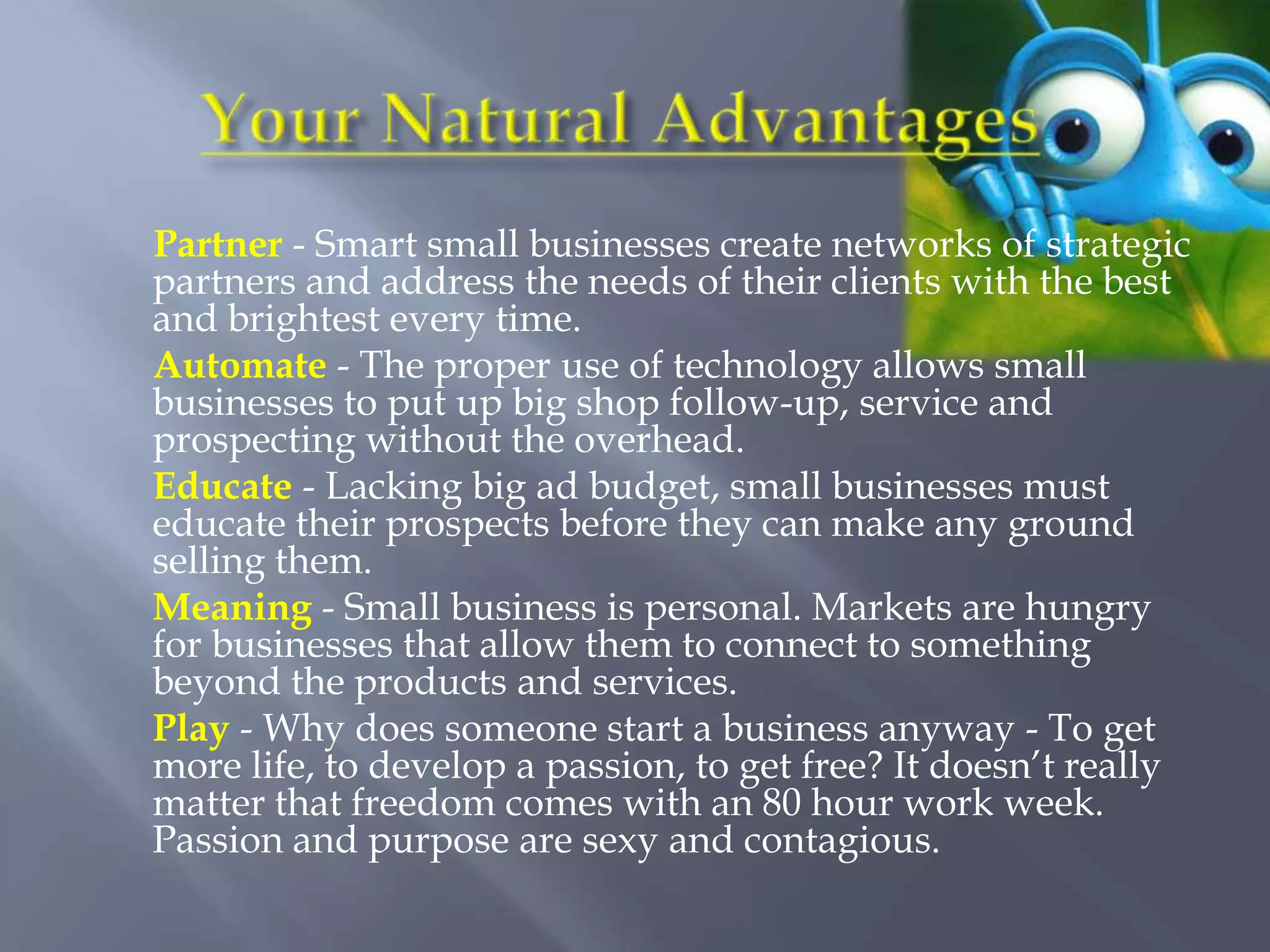 Partner - Smart small businesses create networks of strategic
partners and address the needs of their clients with the best
and brightest every time.
Automate - The proper use of technology allows small
businesses to put up big shop follow-up, service and
prospecting without the overhead.
Educate - Lacking big ad budget, small businesses must
educate their prospects before they can make any ground
selling them.
Meaning - Small business is personal. Markets are hungry
for businesses that allow them to connect to something
beyond the products and services.
Play - Why does someone start a business anyway - To get
more life, to develop a passion, to get free? It doesn’t really
matter that freedom comes with an 80 hour work week.
Passion and purpose are sexy and contagious.
 