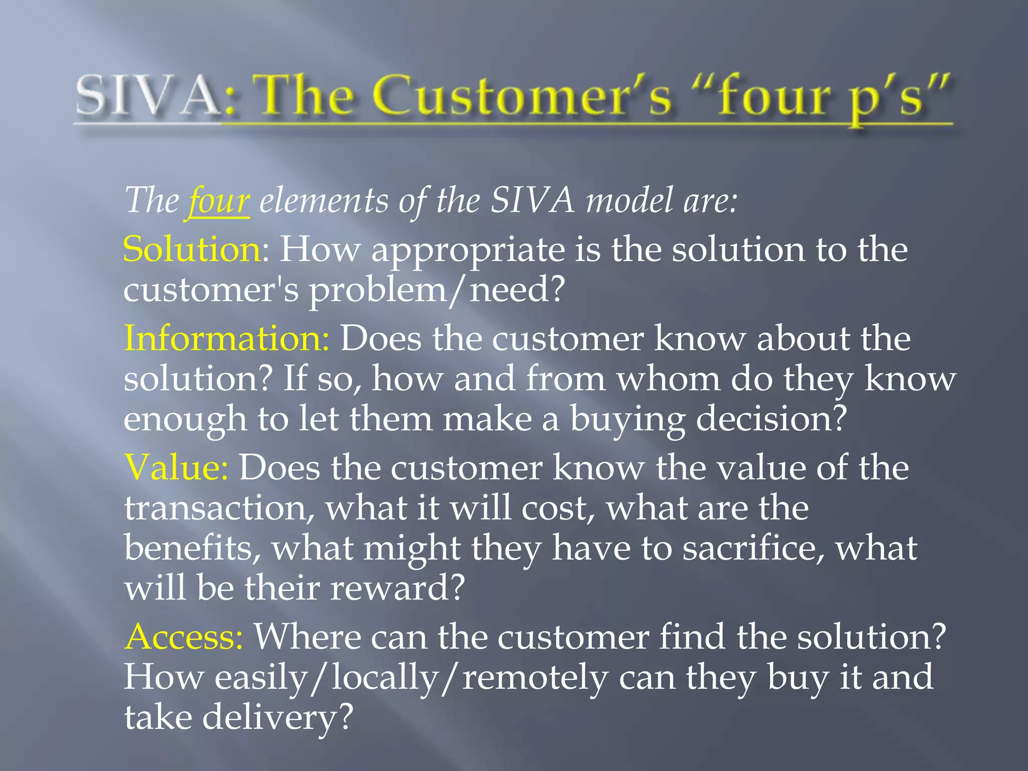 The four elements of the SIVA model are:
Solution: How appropriate is the solution to the
customer's problem/need?
Information: Does the customer know about the
solution? If so, how and from whom do they know
enough to let them make a buying decision?
Value: Does the customer know the value of the
transaction, what it will cost, what are the
benefits, what might they have to sacrifice, what
will be their reward?
Access: Where can the customer find the solution?
How easily/locally/remotely can they buy it and
take delivery?
 