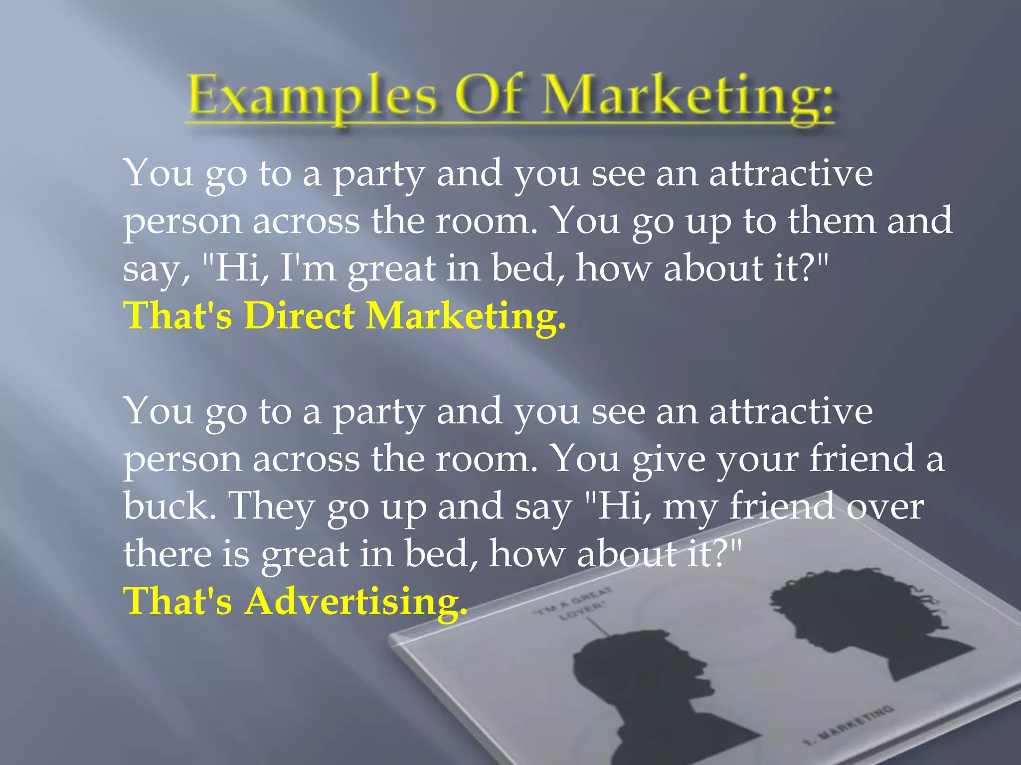 You go to a party and you see an attractive
person across the room. You go up to them and
say, "Hi, I'm great in bed, how about it?"
That's Direct Marketing.

You go to a party and you see an attractive
person across the room. You give your friend a
buck. They go up and say "Hi, my friend over
there is great in bed, how about it?"
That's Advertising.
 