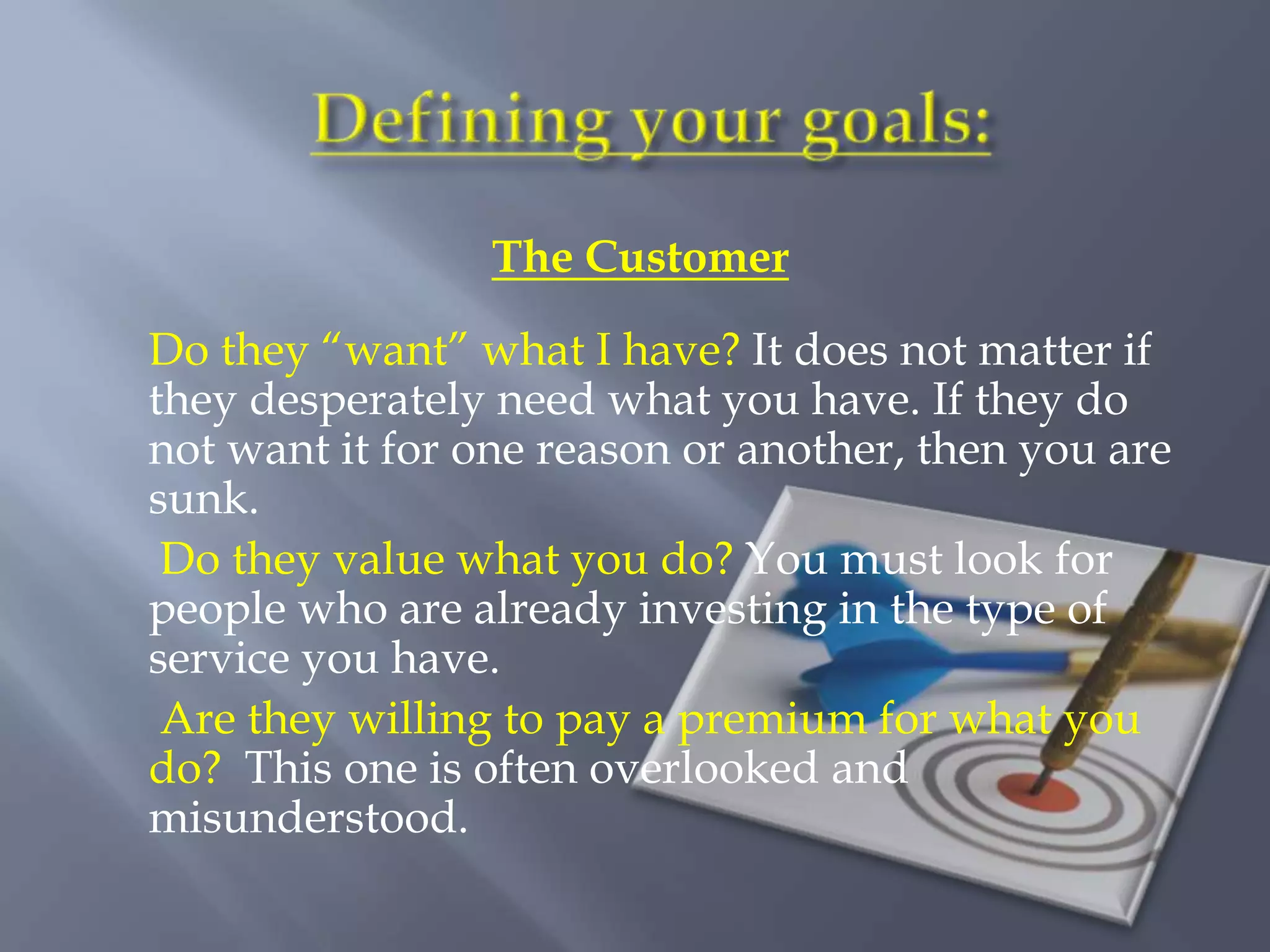 The Customer

Do they “want” what I have? It does not matter if
they desperately need what you have. If they do
not want it for one reason or another, then you are
sunk.
 Do they value what you do? You must look for
people who are already investing in the type of
service you have.
 Are they willing to pay a premium for what you
do? This one is often overlooked and
misunderstood.
 