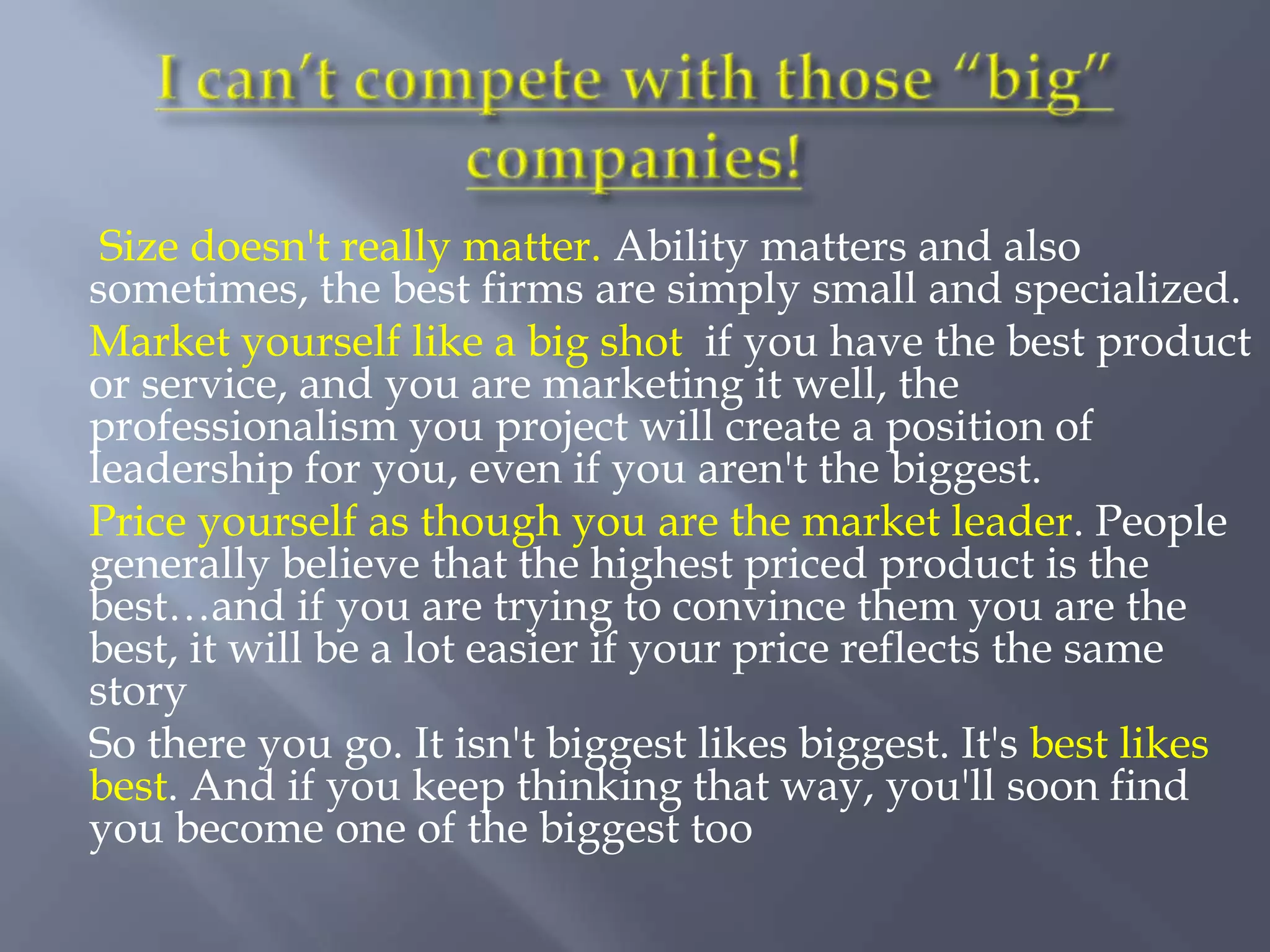Size doesn't really matter. Ability matters and also
sometimes, the best firms are simply small and specialized.
Market yourself like a big shot if you have the best product
or service, and you are marketing it well, the
professionalism you project will create a position of
leadership for you, even if you aren't the biggest.
Price yourself as though you are the market leader. People
generally believe that the highest priced product is the
best…and if you are trying to convince them you are the
best, it will be a lot easier if your price reflects the same
story
So there you go. It isn't biggest likes biggest. It's best likes
best. And if you keep thinking that way, you'll soon find
you become one of the biggest too
 