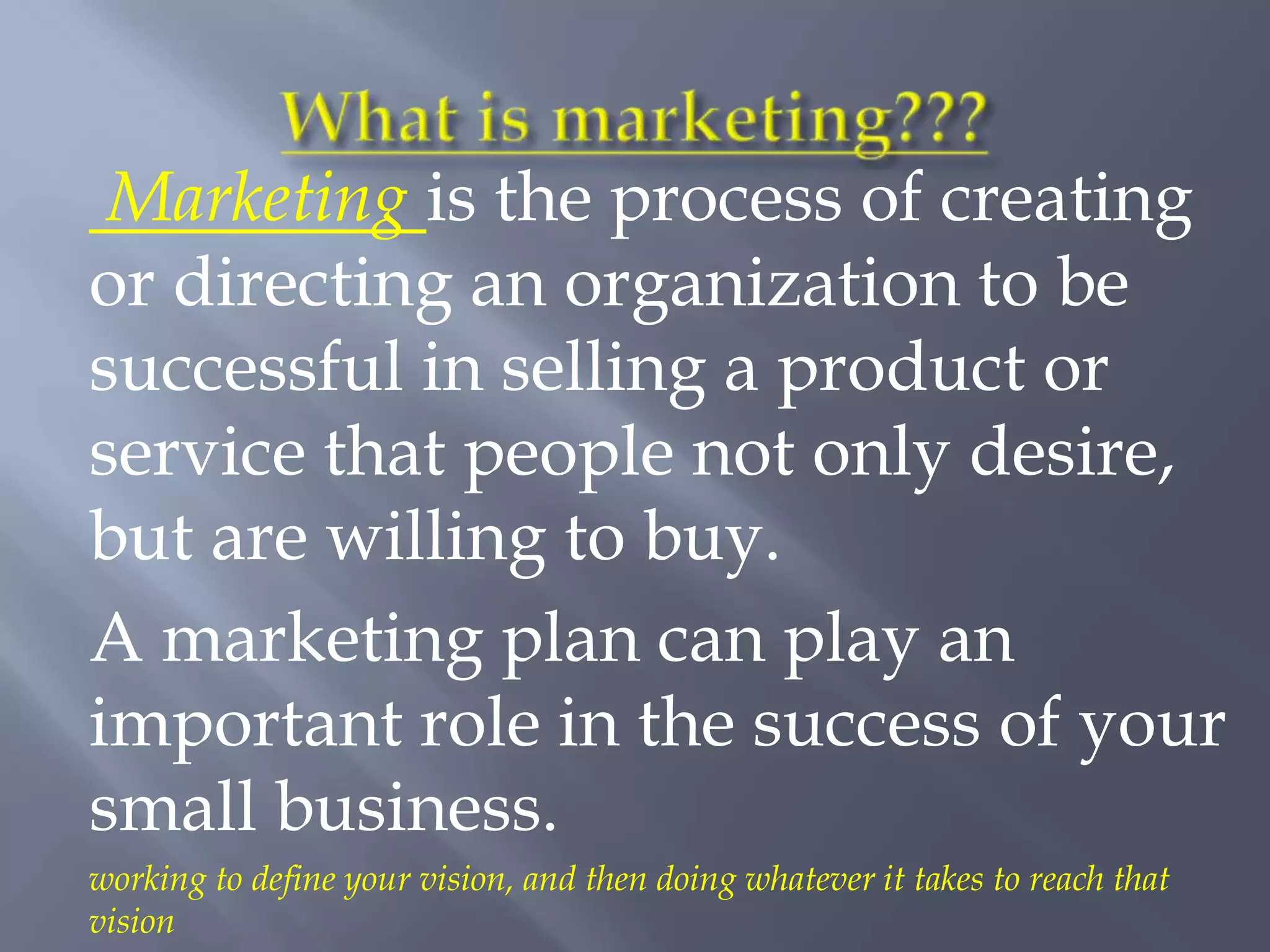 Marketing is the process of creating
or directing an organization to be
successful in selling a product or
service that people not only desire,
but are willing to buy.
A marketing plan can play an
important role in the success of your
small business.
working to define your vision, and then doing whatever it takes to reach that
vision
 