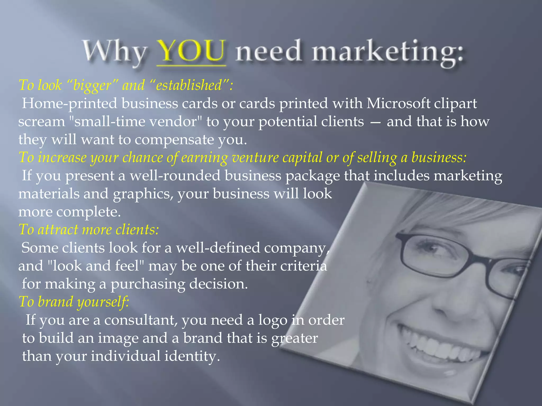 To look “bigger” and “established”:
 Home-printed business cards or cards printed with Microsoft clipart
scream "small-time vendor" to your potential clients — and that is how
they will want to compensate you.
To increase your chance of earning venture capital or of selling a business:
 If you present a well-rounded business package that includes marketing
materials and graphics, your business will look
more complete.
To attract more clients:
 Some clients look for a well-defined company,
and "look and feel" may be one of their criteria
 for making a purchasing decision.
To brand yourself:
  If you are a consultant, you need a logo in order
 to build an image and a brand that is greater
 than your individual identity.
 