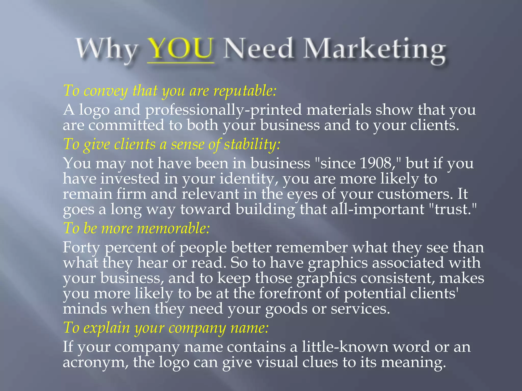 To convey that you are reputable:
A logo and professionally-printed materials show that you
are committed to both your business and to your clients.
To give clients a sense of stability:
You may not have been in business "since 1908," but if you
have invested in your identity, you are more likely to
remain firm and relevant in the eyes of your customers. It
goes a long way toward building that all-important "trust."
To be more memorable:
Forty percent of people better remember what they see than
what they hear or read. So to have graphics associated with
your business, and to keep those graphics consistent, makes
you more likely to be at the forefront of potential clients'
minds when they need your goods or services.
To explain your company name:
If your company name contains a little-known word or an
acronym, the logo can give visual clues to its meaning.
 