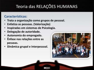 Teoria das RELAÇÕES HUMANAS
Características:
• Trata a organização como grupos de pessoal.
• Enfatiza as pessoas. (Valorização)
• Inspiradas em sistemas de Psicologia.
• Delegação de autoridade.
• Autonomia do empregado.
• Ênfase nas relações entre as
pessoas.
• Dinâmica grupal e interpessoal.
 
