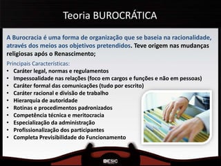 Teoria BUROCRÁTICA
A Burocracia é uma forma de organização que se baseia na racionalidade,
através dos meios aos objetivos pretendidos. Teve origem nas mudanças
religiosas após o Renascimento;
Principais Características:
• Caráter legal, normas e regulamentos
• Impessoalidade nas relações (foco em cargos e funções e não em pessoas)
• Caráter formal das comunicações (tudo por escrito)
• Caráter racional e divisão de trabalho
• Hierarquia de autoridade
• Rotinas e procedimentos padronizados
• Competência técnica e meritocracia
• Especialização da administração
• Profissionalização dos participantes
• Completa Previsibilidade do Funcionamento
 