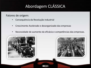Abordagem CLÁSSICA
Fatores de origem:
• Consequência da Revolução industrial
• Crescimento Acelerado e desorganizado das empresas
• Necessidade de aumento da eficácia e competências das empresas.
 