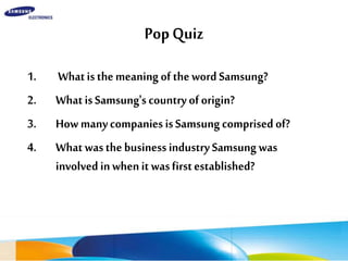 PopQuiz
1. WhatisthemeaningofthewordSamsung?
2. WhatisSamsung'scountryoforigin?
3. HowmanycompaniesisSamsungcomprisedof?
4. WhatwasthebusinessindustrySamsungwas
involvedinwhenitwasfirstestablished?
 