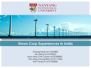 Enron Corp Experiences in India

          Chiang Peter (N1102788K)
           He Jialing (U1010785J)
     Hoon Wan Chin Lauren (U1010089E)
      Koh Ming Chong Brian (U1011103L)
          Koh Yang Lin (U1010520K)
 