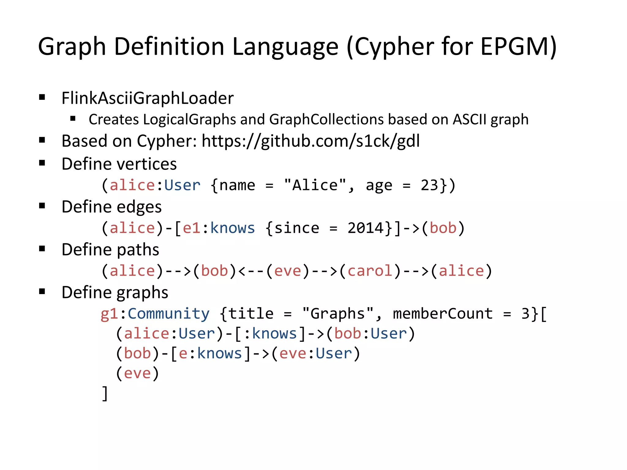 Graph Definition Language (Cypher for EPGM)  FlinkAsciiGraphLoader  Creates LogicalGraphs and GraphCollections based on ASCII graph  Based on Cypher: https://github.com/s1ck/gdl  Define vertices (alice:User {name = "Alice", age = 23})  Define edges (alice)-[e1:knows {since = 2014}]->(bob)  Define paths (alice)-->(bob)<--(eve)-->(carol)-->(alice)  Define graphs g1:Community {title = "Graphs", memberCount = 3}[ (alice:User)-[:knows]->(bob:User) (bob)-[e:knows]->(eve:User) (eve) ] 