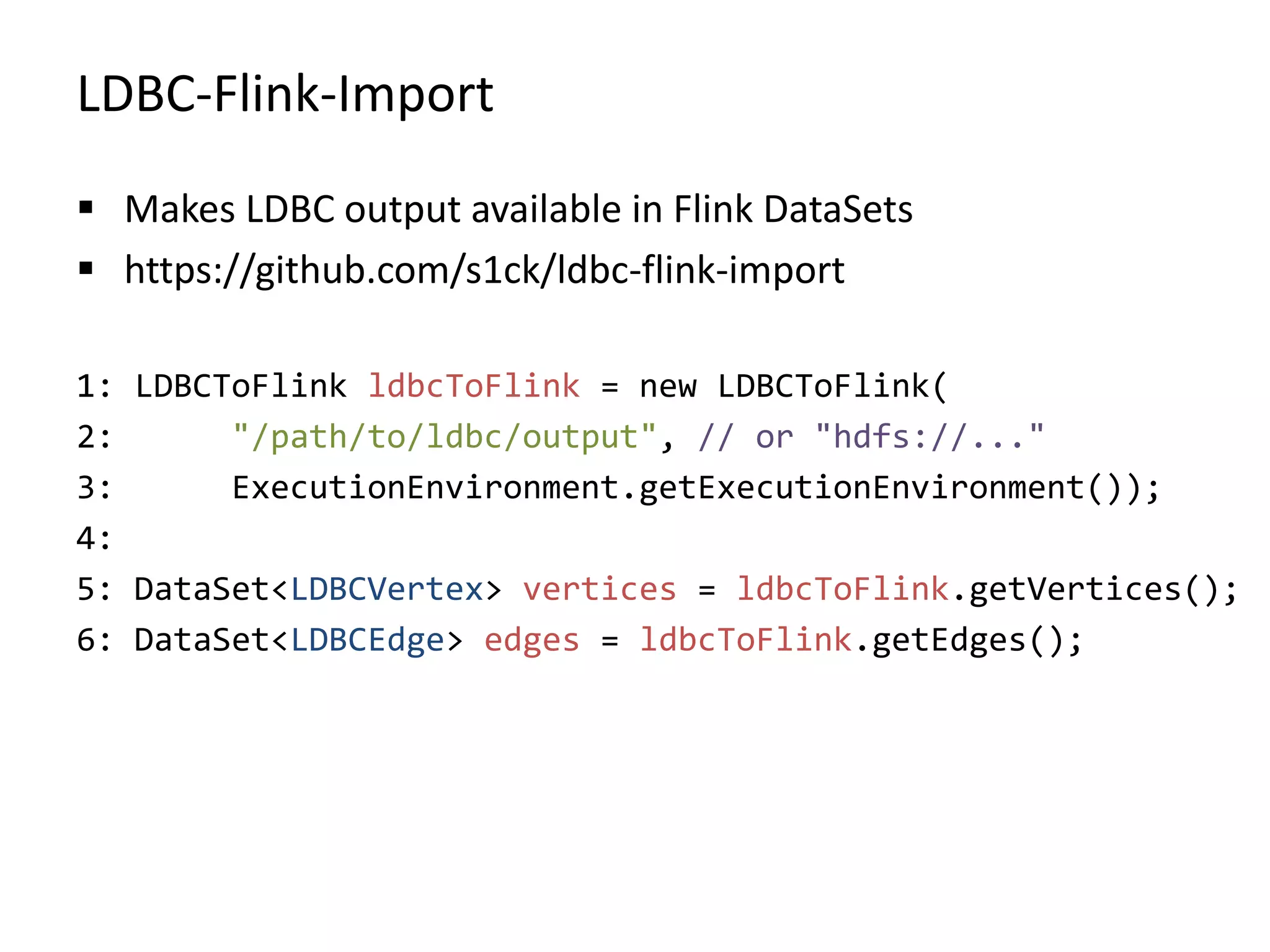 LDBC-Flink-Import  Makes LDBC output available in Flink DataSets  https://github.com/s1ck/ldbc-flink-import 1: LDBCToFlink ldbcToFlink = new LDBCToFlink( 2: "/path/to/ldbc/output", // or "hdfs://..." 3: ExecutionEnvironment.getExecutionEnvironment()); 4: 5: DataSet<LDBCVertex> vertices = ldbcToFlink.getVertices(); 6: DataSet<LDBCEdge> edges = ldbcToFlink.getEdges(); 