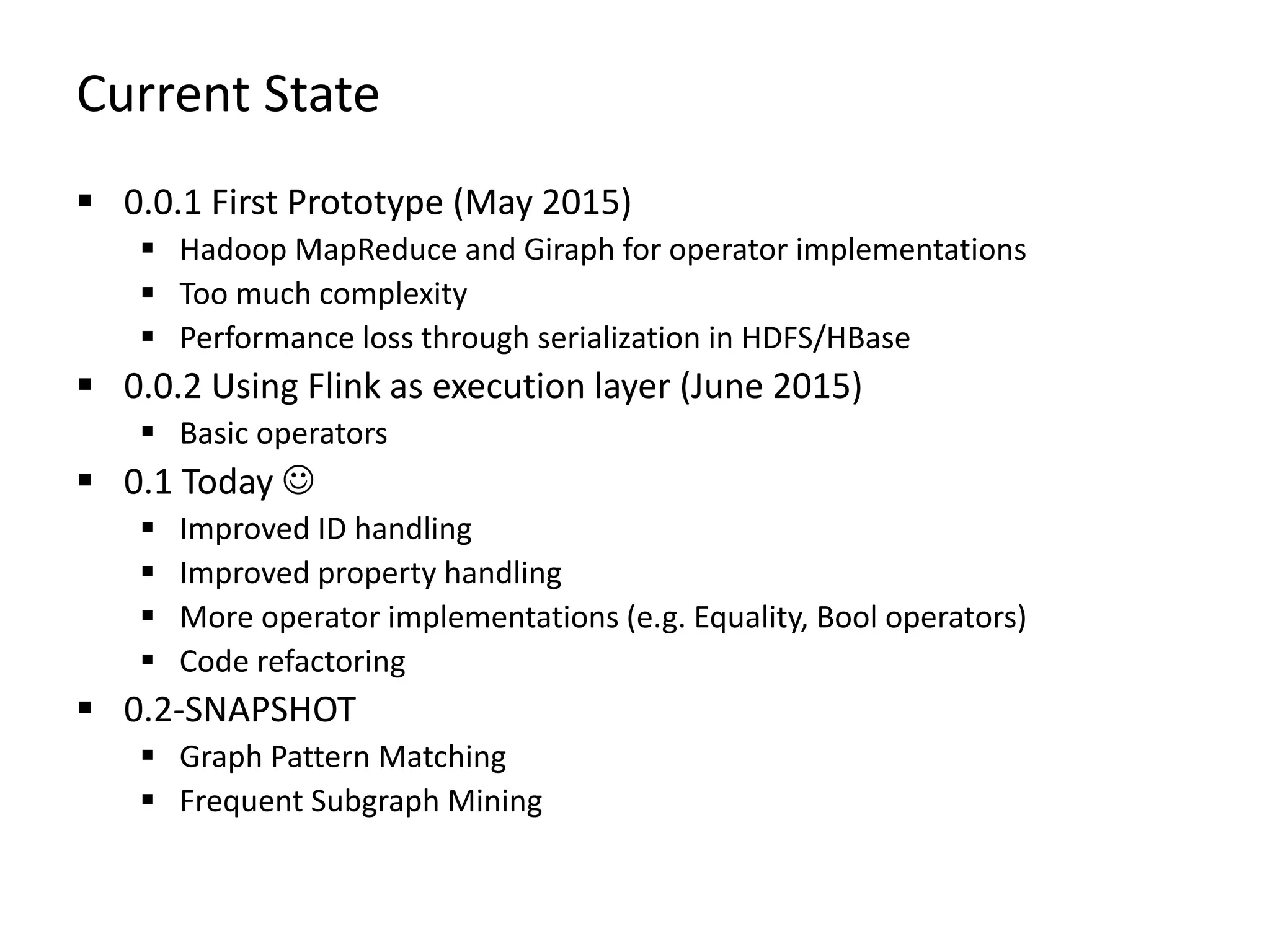 Current State  0.0.1 First Prototype (May 2015)  Hadoop MapReduce and Giraph for operator implementations  Too much complexity  Performance loss through serialization in HDFS/HBase  0.0.2 Using Flink as execution layer (June 2015)  Basic operators  0.1 Today   Improved ID handling  Improved property handling  More operator implementations (e.g. Equality, Bool operators)  Code refactoring  0.2-SNAPSHOT  Graph Pattern Matching  Frequent Subgraph Mining 
