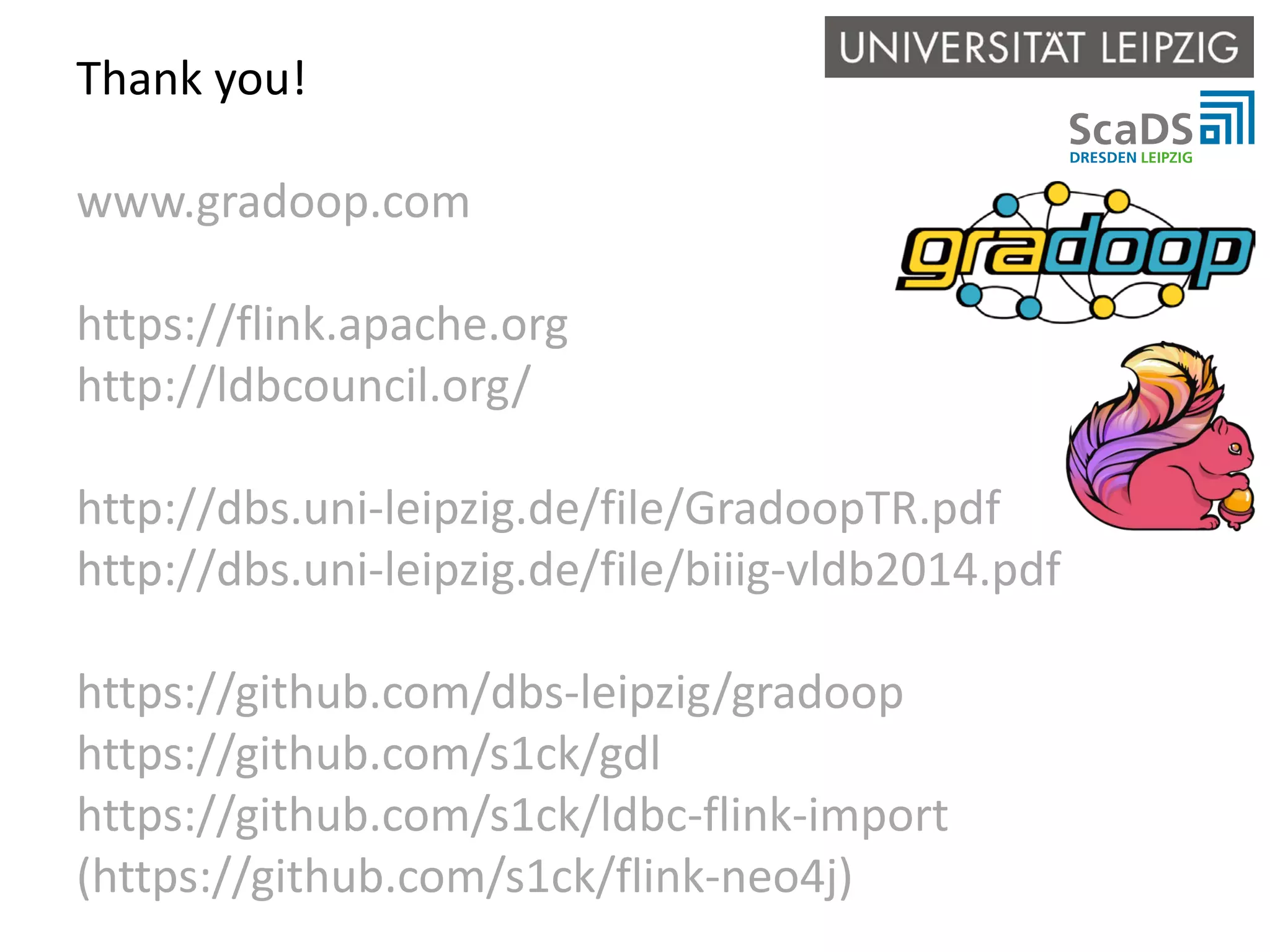 Thank you! www.gradoop.com https://flink.apache.org http://ldbcouncil.org/ http://dbs.uni-leipzig.de/file/GradoopTR.pdf http://dbs.uni-leipzig.de/file/biiig-vldb2014.pdf https://github.com/dbs-leipzig/gradoop https://github.com/s1ck/gdl https://github.com/s1ck/ldbc-flink-import (https://github.com/s1ck/flink-neo4j) 