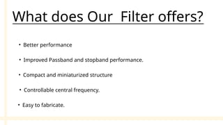 • Better performance
What does Our Filter offers?
• Improved Passband and stopband performance.
• Compact and miniaturized structure
• Controllable central frequency.
• Easy to fabricate.
 