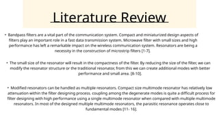 Literature Review
• Bandpass filters are a vital part of the communication system. Compact and miniaturized design aspects of
filters play an important role in a fast data transmission system. Microwave filter with small sizes and high
performance has left a remarkable impact on the wireless communication system. Resonators are being a
necessity in the construction of microstrip filters [1-7].
• The small size of the resonator will result in the compactness of the filter. By reducing the size of the filter, we can
modify the resonator structure or the traditional resonator, from this we can create additional modes with better
performance and small area. [8-10].
• Modified resonators can be handled as multiple resonators. Compact size multimode resonator has relatively low
attenuation within the filter designing process. coupling among the degenerate modes is quite a difficult process for
filter designing with high performance using a single multimode resonator when compared with multiple multimode
resonators. In most of the designed multiple multimode resonators, the parasitic resonance operates close to
fundamental modes [11- 16].
 
