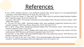 References
R. Levy, (1970). “Zolotarev functions, a new distribution prototype filter, and the design of mi xed lumped/distributed
components”. IEEE G-MTT Microwave Int. Symp. Dig., Vol.70, pp.71-75.
J. Wang, Y.X Guo, B.Z. Wang, L. C. Ong, and S. Xiao, (2006). “High- selectivity dual-band stepped-impedance bandpass
filter”. Electronics Letters, Vol.42, No.9, pp.538- 540.
S. Sun and L. Zhu, (2005). “Novel design of dual-band microstrip bandpass filters with good in-between isolation”. IEEE
APMC 2005, Suozhou.
L.C. Tsai and C.W. Hsue, (2004). “Dual-band bandpass filters using equallength coupled-serial shunted lines and Z-
transform techniques”. IEEE Trans. Microw. Theory Tech., Vol.52, No.4, pp.1111-1117.
W.H. Tu and K. Chang, (2005). “Miniaturized dualmode bandpass filter with harmonic control”. IEEE Microwave And
Wireless Components Letters, Vol.15, No.12.
C. Lugo and J. Papapolymerou, (2005). “Bandpass filter design using a microstrip triangular loop resonator with dual-
mode operation”.IEEE Microwave and Wireless Components Letters, Vol.15, No.7
J.X. Chen and T. Y. Yum, (2006). “Dual-mode dualband bandpass filter using stacked-loop structure”. IEEE Microwave and
Wireless Components Letters, Vol.16, No.9.
X.W. Dai, C.H. Liang, B. Wu, and J. Fan, (2008). “Novel dual-band bandpass filter design using microstrip open-loop
resonators”. Journal of Electromagnetic Waves and Applications, Vol.22, No.2, pp.219- 225.
 