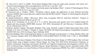 J.K. Xiao, S.P. Li, and Y. Li, (2006). “Novel planar bandpass filters using one single patch resonators with corner cuts”.
Journal of Electromagnetic Waves and Applications, Vol.20, No.11, pp.1481- 1493.
J.K. Xiao and Y. Li, (2006). “Novel compact microstrip square ring bandpass filters”. Journal of Electromagnetic Waves
and Applications, Vol.20, No.13, pp.1817-1826.
M. Kazerooni and A. Cheldavi, (2006). “Simulation, analysis, design and applications of array defected microstrip
structure (ADMS) filters using rigorously coupled multi-strip (RCMS) method”. Progress in Electromagnetics Research,
PIER 63, pp.193-207.
M. Khalaj-Amirhosseini, (2006). “Microwave filters using waveguides filled by multi-layer dielectric”. Progress in
Electromagnetics Research, PIER 66, pp.105-110.
Ahmad, B. H., Nornikman, H., & Aziz, M. Z. A. A. (2015). Microstrip patch antenna with 12-N modified double W-
shaped split ring resonator (MDW-SRR) structure. 2015 IEEE International RF and Microwave Conference (RFM).
doi:10.1109/rfm.2015.7587731
Conductor Backed Coplanar Waveguide Bandpass Filter using Vertically Loaded Coupled Open-ended Stubs, Pratik
Mondal; S. K. Parui; V.P. Padhy; T. Mandal; A. Sarkar, 2019 IEEE 5th Global Electromagnetic Compatibility Conference
(GEMCCON) Year: 2019| Conference Paper | Publisher: IEEE
Microstrip Bandpass Filter Using Degenerate Modes of a Novel Meander Loop Resonator J. S. Hong, Member, IEEE, and
M. J. Lancaster, Member, IEEE, EEE MICROWAVE AND GUIDED WAVE LETTERS, VOL. 5, NO. 11, NOVEMBER
1995
Investigation of Microwave Bandpass Filter Based on Three-Mode Resonator Design of UWB bandpass filter with dual
notched bands using E-shaped resonator Xuemei Zheng; Tao Jiang 2016 IEEE/ACES International Conference on
Wireless Information Technology and Systems (ICWITS) and Applied Computational Electromagnetics (ACES) Year:
2016 | Conference Paper | Publisher: IEEEBoris Belyaev; Sergey Khodenkov; Gregory Nazarov; Konstantin Gaipov 2020
International Conference on Actual Problems of Electron Devices Engineering (APEDE) Year: 2020 | Conference Paper |
Publisher: IEEE
 