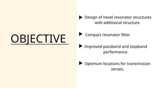 OBJECTIVE
Design of novel resonator structures
with additional structure.
Improved passband and stopband
performance.
Optimum locations for transmission
zeroes.
Compact resonator filter.
 