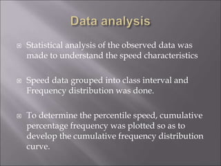  Statistical analysis of the observed data was
made to understand the speed characteristics
 Speed data grouped into class interval and
Frequency distribution was done.
 To determine the percentile speed, cumulative
percentage frequency was plotted so as to
develop the cumulative frequency distribution
curve.
 