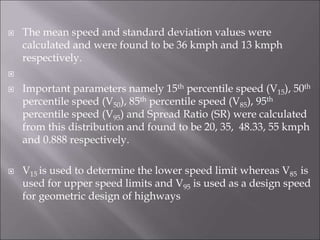  The mean speed and standard deviation values were
calculated and were found to be 36 kmph and 13 kmph
respectively.

 Important parameters namely 15th percentile speed (V15), 50th
percentile speed (V50), 85th percentile speed (V85), 95th
percentile speed (V95) and Spread Ratio (SR) were calculated
from this distribution and found to be 20, 35, 48.33, 55 kmph
and 0.888 respectively.
 V15 is used to determine the lower speed limit whereas V85 is
used for upper speed limits and V95 is used as a design speed
for geometric design of highways
 