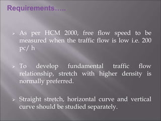  As per HCM 2000, free flow speed to be
measured when the traffic flow is low i.e. 200
pc/ h
 To develop fundamental traffic flow
relationship, stretch with higher density is
normally preferred.
 Straight stretch, horizontal curve and vertical
curve should be studied separately.
Requirements…..
 