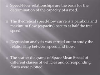  Speed-Flow relationships are the basis for the
determination of the capacity of a road.
 The theoretical speed-flow curve is a parabola and
maximum flow (capacity) occurs at half the free
speed.
 Regression analysis was carried out to study the
relationship between speed and flow.
 The scatter diagrams of Space Mean Speed of
different classes of vehicles and corresponding
flows were plotted.
 