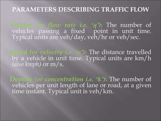 PARAMETERS DESCRIBING TRAFFIC FLOW
Volume (or flow rate i.e. ‘q’): The number of
vehicles passing a fixed point in unit time.
Typical units are veh/day, veh/hr or veh/sec.
Speed (or velocity i.e. ‘v’): The distance travelled
by a vehicle in unit time. Typical units are km/h
(also kmph) or m/s.
Density (or concentration i.e. ‘k’): The number of
vehicles per unit length of lane or road, at a given
time instant. Typical unit is veh/km.
 