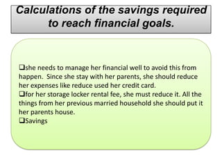 Calculations of the savings required
      to reach financial goals.


she needs to manage her financial well to avoid this from
happen. Since she stay with her parents, she should reduce
her expenses like reduce used her credit card.
for her storage locker rental fee, she must reduce it. All the
things from her previous married household she should put it
her parents house.
Savings
 
