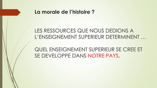 La morale de l’histoire ?
LES RESSOURCES QUE NOUS DEDIONS A
L’ENSEIGNEMENT SUPERIEUR DETERMINENT …
QUEL ENSEIGNEMENT SUPERIEUR SE CREE ET
SE DEVELOPPE DANS NOTRE PAYS.
 