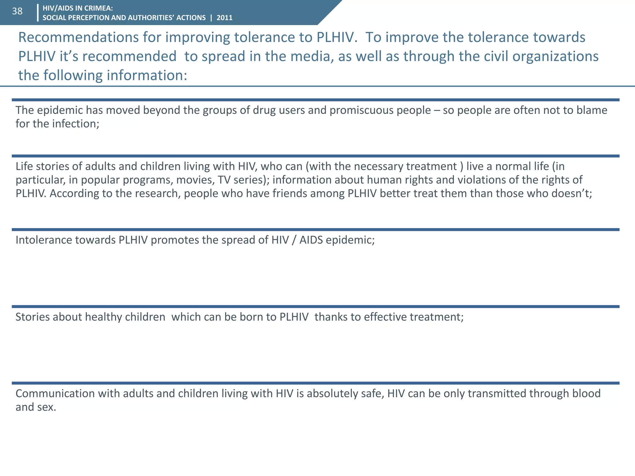 HIV/AIDS IN CRIMEA: SOCIAL PERCEPTION AND AUTHORITIES’ ACTIONS | 2011 
38 
Recommendations for improving tolerance to PLHIV. To improve the tolerance towards PLHIV it’s recommended to spread in the media, as well as through the civil organizations the following information: 
The epidemic has moved beyond the groups of drug users and promiscuous people – so people are often not to blame for the infection; 
Life stories of adults and children living with HIV, who can (with the necessary treatment ) live a normal life (in particular, in popular programs, movies, TV series); information about human rights and violations of the rights of PLHIV. According to the research, people who have friends among PLHIV better treat them than those who doesn’t; 
Intolerance towards PLHIV promotes the spread of HIV / AIDS epidemic; 
Stories about healthy children which can be born to PLHIV thanks to effective treatment; 
Communication with adults and children living with HIV is absolutely safe, HIV can be only transmitted through blood and sex.  