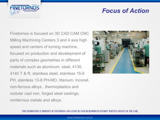 Focus of Action


Finetornos is focused on 3D CAD CAM CNC
Milling Machining Centers 3 and 4 axis high
speed and centers of turning machine ,
focused on production and development of
parts of complex geometries in different
materials such as aluminum, steel, 4130,
4140 T & R, stainless steel, stainless 15-5
PH, stainless 13-8 PH-MO, titanium, Inconel,
non-ferrous alloys , thermoplastics and
nodular cast iron, forged steel castings,
nonferrous metals and alloys.

       THIS INFORMATION IS PROPERTY OF FINETORNOS AND CANNOT BE USED OR REPRODUCED WITHOUT WRITTEN CONSENT OF THE SAME.
 