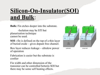 Silicon-On-Insulator(SOI)
and Bulk:
Bulk: Fin etches deeper into the substrate.
-Isolation may be STI but
planarization technique
cannot be used.
SOI : fin is defined on the top of a thin layer
of buried oxide – gives dopant free channel.
Box layer reduces leakage – ultralow power
of operation
Fabrication is easier but the substrate is
costlier
Fin width and other dimension of the
transistor can be controlled betterin SOI but
there may be some self heating effects.
 