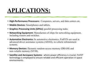 APLICATIONS:
• High-Performance Processors: Computers, servers, and data centers etc.
• Mobile Devices: Smartphones and tablets.
• Graphics Processing Units (GPUs): parallel processing tasks.
• Networking Equipment: Manufacture of chips for networking equipment,
including routers and switches.
• Automotive Electronics: In automotive electronics, FinFETs are used in
advanced driver assistance systems (ADAS), in-vehicle infotainment
systems.
• Memory Devices: Dynamic random-access memory (DRAM) and
non-volatile memory (NVM).
• Satellite and Aerospace Systems: where power efficiency is crucial, FinFET
technology is employed to ensure reliable and efficient operation in space
environments.
 