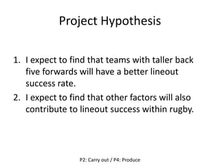 Project Hypothesis
1. I expect to find that teams with taller back
five forwards will have a better lineout
success rate.
2. I expect to find that other factors will also
contribute to lineout success within rugby.
P2: Carry out / P4: Produce
 