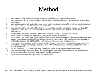 Method
1. First create an excel document with all the Aviva premiership teams names down the side.
2. Add the columns 4, 5, 6, 7, 8, total height, average height, lineouts had, lineouts won and finally lineouts won
percentage.
3. Add calculations that will work out the total height for the combined heights of 4, 5, 6, 7 and 8 and calculations
that will find the mean for their total combined heights.
4. Add calculations that will work out the lineout win percentage using the calculation: lineouts had divided by
lineouts won time 100 = the percentage of lineouts won. To see an example of the excel document see
(Appendix 1).
5. Copy this excel document four times saving them as round 1, round 7, round 15 and round 20.
6. Using Google, go to the Aviva premiership rugby fixtures and results webpage.
7. Go to round 1 and look at each game. Take the names of each teams starting back 5 forwards and research their
heights on the Aviva premiership rugby website and record them on your excel document (this is where excel
will need to calculate the total height for each team and the mean height for each team).
8. Then, on the same website, find each teams stats for the game showing lineouts had and lineouts won. Then
record these for each team on your excel document. (this is where excel will calculate each teams lineout
success percentage).
9. Do this for rounds 1, 7, 15 and 20 (putting each rounds results in the appropriate excel document).
10. Find the mean height and mean lineout win percentage for each team over the 4 rounds and make a scatter
graph and a spearman correlation measure (See figures and tables 1).
11. Write up a conclusion of what you found and your opinions.
P3: Collect and record / M2: Correctly analyse & describe techniques / D1: Correctly analyse & explain techniques
 
