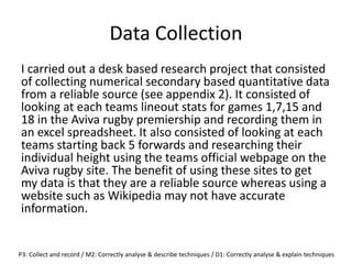 Data Collection
I carried out a desk based research project that consisted
of collecting numerical secondary based quantitative data
from a reliable source (see appendix 2). It consisted of
looking at each teams lineout stats for games 1,7,15 and
18 in the Aviva rugby premiership and recording them in
an excel spreadsheet. It also consisted of looking at each
teams starting back 5 forwards and researching their
individual height using the teams official webpage on the
Aviva rugby site. The benefit of using these sites to get
my data is that they are a reliable source whereas using a
website such as Wikipedia may not have accurate
information.
P3: Collect and record / M2: Correctly analyse & describe techniques / D1: Correctly analyse & explain techniques
 