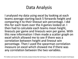 Data Analysis
I analysed my data using excel by looking at each
teams average starting back 5 forwards height and
comparing it to their lineout win percentage. I did
this for each team over the 4 games looked at. I
then had to calculate each teams mean height,
lineouts per game and lineouts won per game. With
this new information I then made a scatter graph on
excel which allowed me to see if there was a
correlation between height and lineout win
percentage. Then I used the spearman correlation
measure on excel which showed me if there was
any correlation between the two variables.
P3: Collect and record / M2: Correctly analyse & describe techniques / D1: Correctly analyse & explain techniques
 