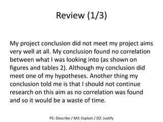 Review (1/3)
My project conclusion did not meet my project aims
very well at all. My conclusion found no correlation
between what I was looking into (as shown on
figures and tables 2). Although my conclusion did
meet one of my hypotheses. Another thing my
conclusion told me is that I should not continue
research on this aim as no correlation was found
and so it would be a waste of time.
P5: Describe / M3: Explain / D2: Justify
 