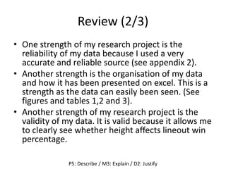 Review (2/3)
• One strength of my research project is the
reliability of my data because I used a very
accurate and reliable source (see appendix 2).
• Another strength is the organisation of my data
and how it has been presented on excel. This is a
strength as the data can easily been seen. (See
figures and tables 1,2 and 3).
• Another strength of my research project is the
validity of my data. It is valid because it allows me
to clearly see whether height affects lineout win
percentage.
P5: Describe / M3: Explain / D2: Justify
 