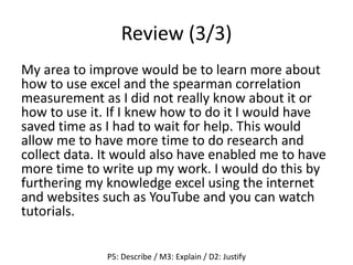 Review (3/3)
My area to improve would be to learn more about
how to use excel and the spearman correlation
measurement as I did not really know about it or
how to use it. If I knew how to do it I would have
saved time as I had to wait for help. This would
allow me to have more time to do research and
collect data. It would also have enabled me to have
more time to write up my work. I would do this by
furthering my knowledge excel using the internet
and websites such as YouTube and you can watch
tutorials.
P5: Describe / M3: Explain / D2: Justify
 
