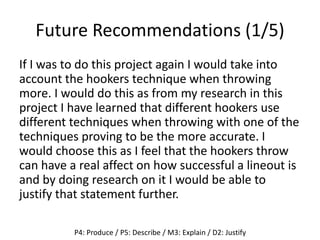 Future Recommendations (1/5)
If I was to do this project again I would take into
account the hookers technique when throwing
more. I would do this as from my research in this
project I have learned that different hookers use
different techniques when throwing with one of the
techniques proving to be the more accurate. I
would choose this as I feel that the hookers throw
can have a real affect on how successful a lineout is
and by doing research on it I would be able to
justify that statement further.
P4: Produce / P5: Describe / M3: Explain / D2: Justify
 
