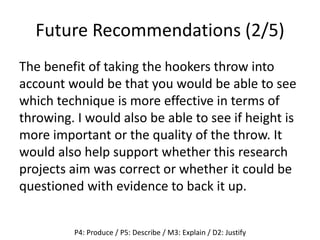 Future Recommendations (2/5)
The benefit of taking the hookers throw into
account would be that you would be able to see
which technique is more effective in terms of
throwing. I would also be able to see if height is
more important or the quality of the throw. It
would also help support whether this research
projects aim was correct or whether it could be
questioned with evidence to back it up.
P4: Produce / P5: Describe / M3: Explain / D2: Justify
 