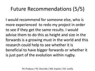 Future Recommendations (5/5)
I would recommend for someone else, who is
more experienced to redo my project in order
to see if they get the same results. I would
advise them to do this as height and size in the
forwards is a growing must in the world and this
research could help to see whether it is
beneficial to have bigger forwards or whether it
is just part of the evolution within rugby.
P4: Produce / P5: Describe / M3: Explain / D2: Justify
 